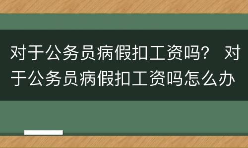 对于公务员病假扣工资吗？ 对于公务员病假扣工资吗怎么办