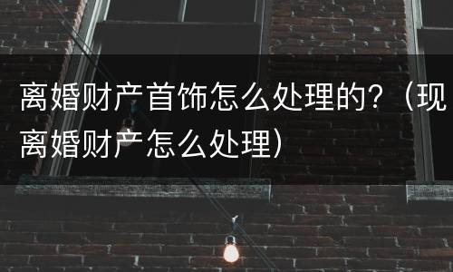 离婚财产首饰怎么处理的?（现离婚财产怎么处理）