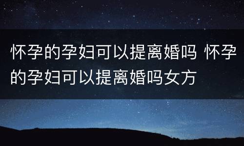怀孕的孕妇可以提离婚吗 怀孕的孕妇可以提离婚吗女方