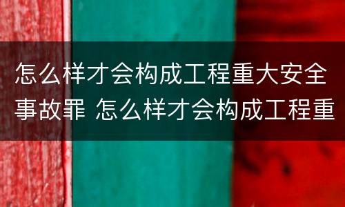 怎么样才会构成工程重大安全事故罪 怎么样才会构成工程重大安全事故罪呢