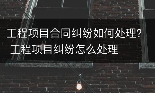 工程项目合同纠纷如何处理？ 工程项目纠纷怎么处理