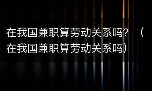 在我国兼职算劳动关系吗？（在我国兼职算劳动关系吗）
