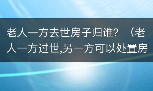 老人一方去世房子归谁？（老人一方过世,另一方可以处置房产吗）
