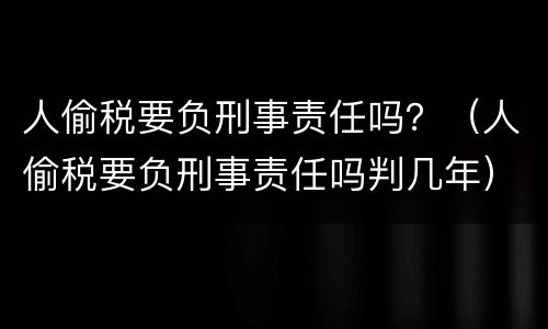 人偷税要负刑事责任吗？（人偷税要负刑事责任吗判几年）