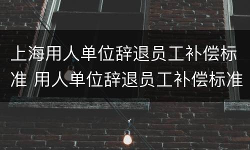 上海用人单位辞退员工补偿标准 用人单位辞退员工补偿标准n+1