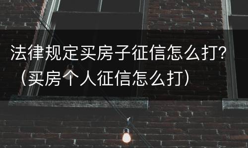 法律规定买房子征信怎么打？（买房个人征信怎么打）