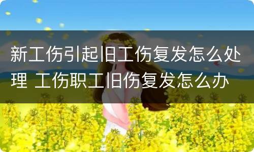 新工伤引起旧工伤复发怎么处理 工伤职工旧伤复发怎么办