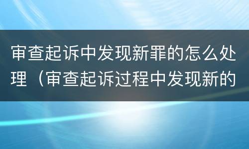 审查起诉中发现新罪的怎么处理（审查起诉过程中发现新的犯罪事实）