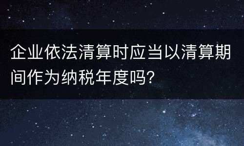 企业依法清算时应当以清算期间作为纳税年度吗？