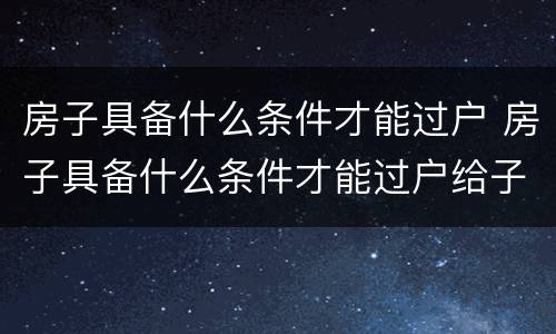 房子具备什么条件才能过户 房子具备什么条件才能过户给子女