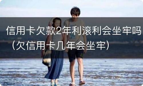 信用卡欠款2年利滚利会坐牢吗（欠信用卡几年会坐牢）