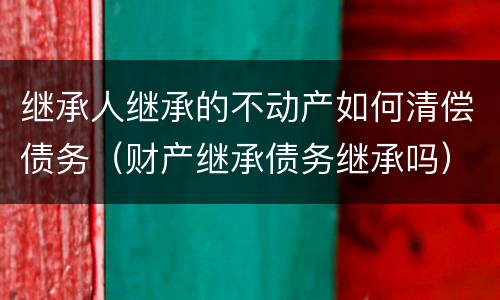 继承人继承的不动产如何清偿债务（财产继承债务继承吗）