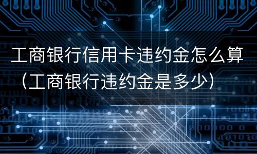 工商银行信用卡违约金怎么算（工商银行违约金是多少）