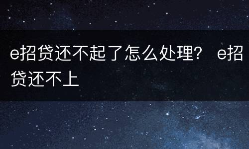 e招贷还不起了怎么处理？ e招贷还不上
