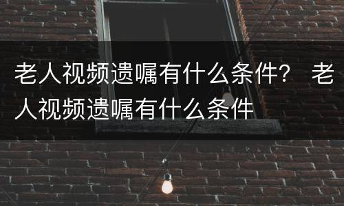 老人视频遗嘱有什么条件？ 老人视频遗嘱有什么条件
