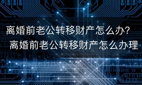 离婚前老公转移财产怎么办？ 离婚前老公转移财产怎么办理