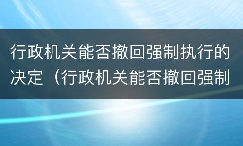 行政机关能否撤回强制执行的决定（行政机关能否撤回强制执行的决定文书）