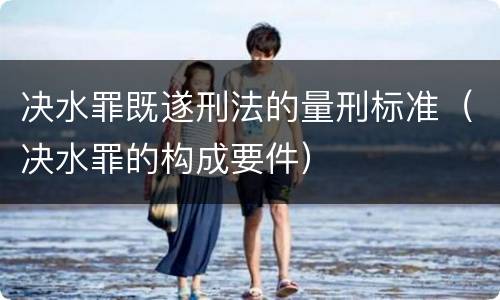 决水罪既遂刑法的量刑标准（决水罪的构成要件）