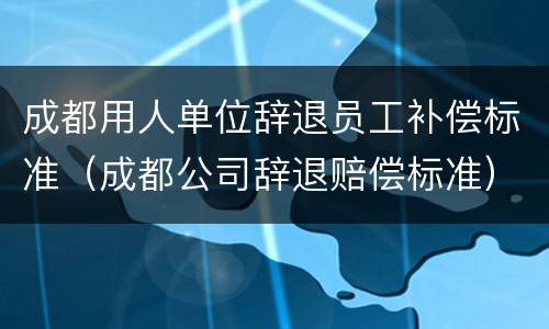 成都用人单位辞退员工补偿标准（成都公司辞退赔偿标准）