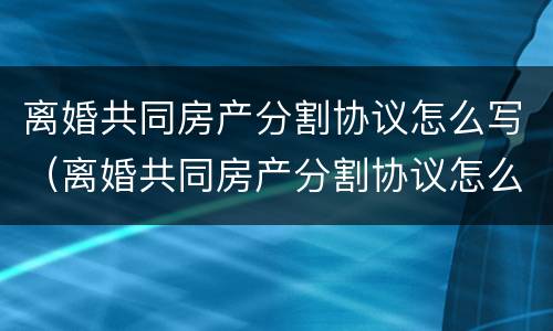 离婚共同房产分割协议怎么写（离婚共同房产分割协议怎么写才有效）