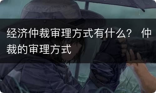 经济仲裁审理方式有什么？ 仲裁的审理方式