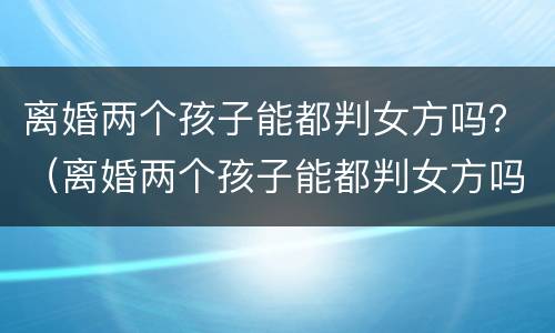 离婚两个孩子能都判女方吗？（离婚两个孩子能都判女方吗知乎）