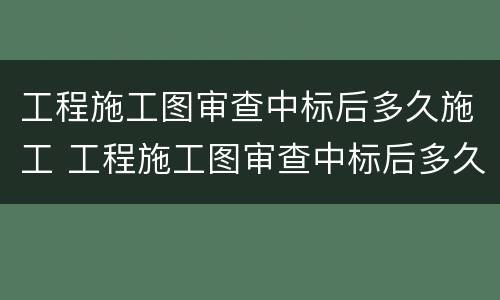 工程施工图审查中标后多久施工 工程施工图审查中标后多久施工完成