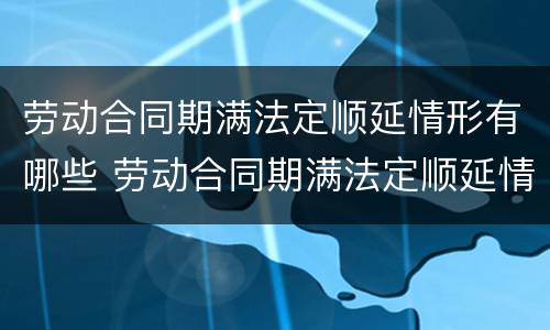 劳动合同期满法定顺延情形有哪些 劳动合同期满法定顺延情形有哪些