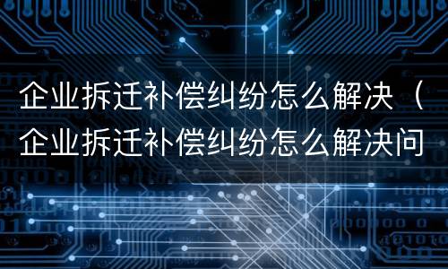 企业拆迁补偿纠纷怎么解决（企业拆迁补偿纠纷怎么解决问题）