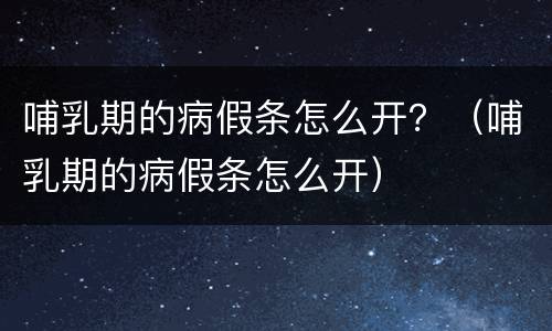 哺乳期的病假条怎么开？（哺乳期的病假条怎么开）