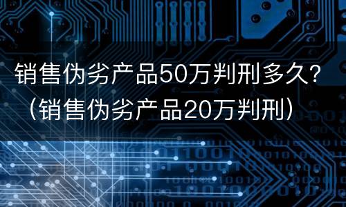 销售伪劣产品50万判刑多久？（销售伪劣产品20万判刑）