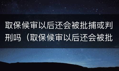 取保候审以后还会被批捕或判刑吗（取保候审以后还会被批捕或判刑吗多久）