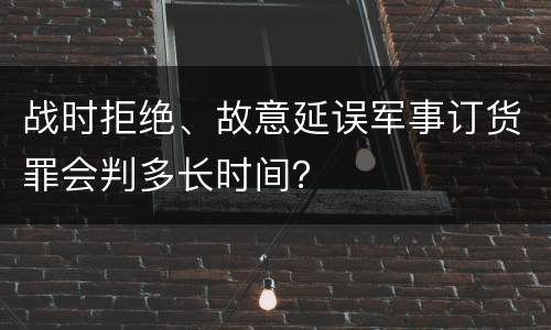 战时拒绝、故意延误军事订货罪会判多长时间？