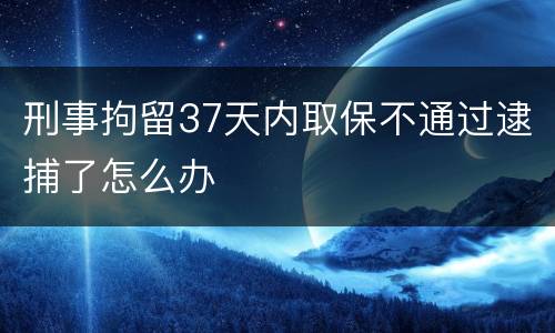 刑事拘留37天内取保不通过逮捕了怎么办