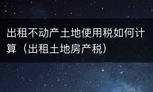 出租不动产土地使用税如何计算（出租土地房产税）