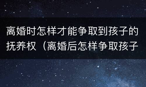 离婚时怎样才能争取到孩子的抚养权（离婚后怎样争取孩子抚养权）