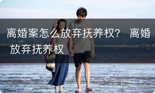 离婚案怎么放弃抚养权？ 离婚 放弃抚养权