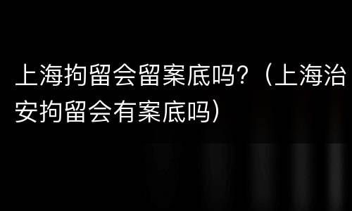 上海拘留会留案底吗?（上海治安拘留会有案底吗）