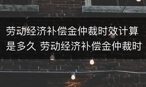劳动经济补偿金仲裁时效计算是多久 劳动经济补偿金仲裁时效计算是多久的