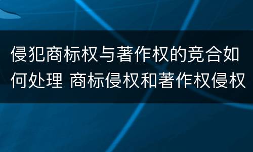 侵犯商标权与著作权的竞合如何处理 商标侵权和著作权侵权的区别