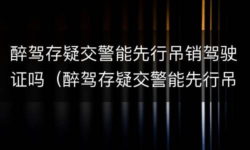 醉驾存疑交警能先行吊销驾驶证吗（醉驾存疑交警能先行吊销驾驶证吗）