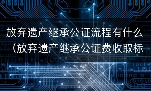 放弃遗产继承公证流程有什么（放弃遗产继承公证费收取标准）