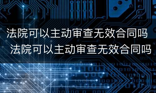 法院可以主动审查无效合同吗 法院可以主动审查无效合同吗知乎