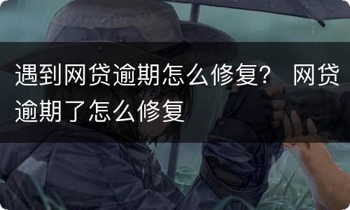 遇到网贷逾期怎么修复？ 网贷逾期了怎么修复