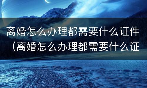 离婚怎么办理都需要什么证件（离婚怎么办理都需要什么证件和手续）