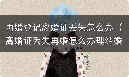 再婚登记离婚证丢失怎么办（离婚证丢失再婚怎么办理结婚证）