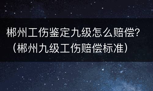 郴州工伤鉴定九级怎么赔偿？（郴州九级工伤赔偿标准）