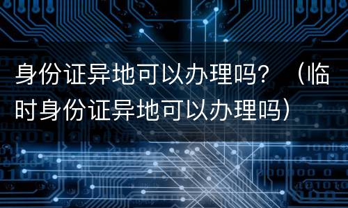 身份证异地可以办理吗？（临时身份证异地可以办理吗）