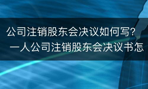 公司注销股东会决议如何写？ 一人公司注销股东会决议书怎么写