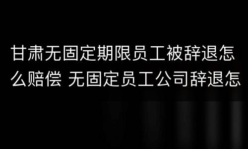 甘肃无固定期限员工被辞退怎么赔偿 无固定员工公司辞退怎么赔偿